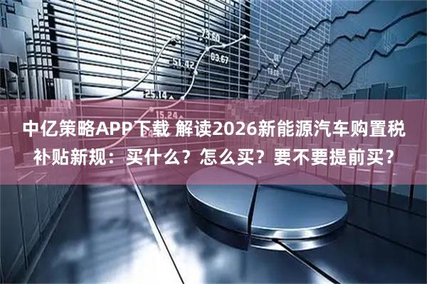 中亿策略APP下载 解读2026新能源汽车购置税补贴新规:买什么?怎么买?要不要提前买?