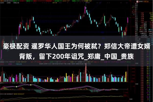 豪极配资 暹罗华人国王为何被弑?郑信大帝遭女婿背叛,留下200年诅咒_郑庸_中国_贵族