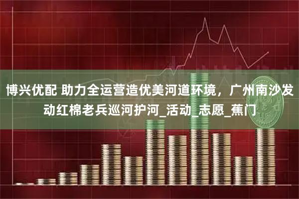 博兴优配 助力全运营造优美河道环境,广州南沙发动红棉老兵巡河护河_活动_志愿_蕉门