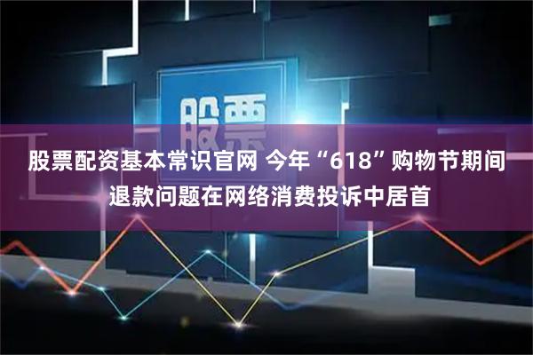 股票配资基本常识官网 今年“618”购物节期间 退款问题在网络消费投诉中居首