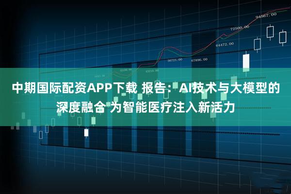 中期国际配资APP下载 报告:AI技术与大模型的深度融合 为智能医疗注入新活力