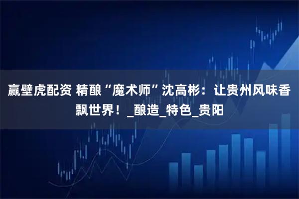 赢壁虎配资 精酿“魔术师”沈高彬:让贵州风味香飘世界!_酿造_特色_贵阳