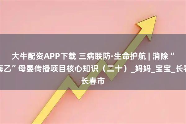 大牛配资APP下载 三病联防·生命护航 | 消除“艾梅乙”母婴传播项目核心知识(二十)_妈妈_宝宝_长春市