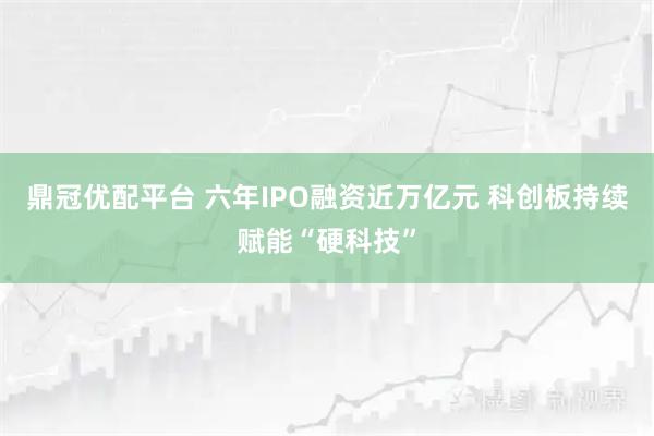 鼎冠优配平台 六年IPO融资近万亿元 科创板持续赋能“硬科技”